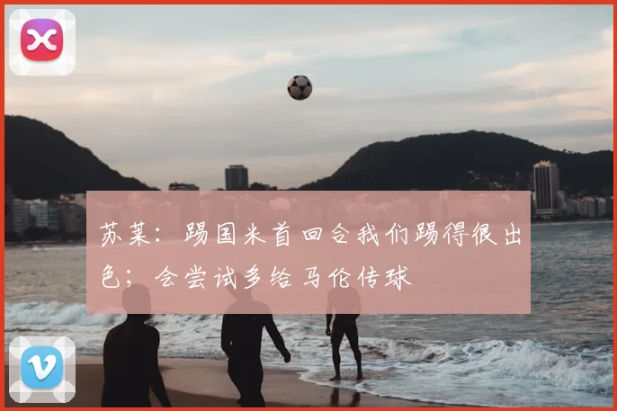 苏莱：踢国米首回合我们踢得很出色；会尝试多给马伦传球