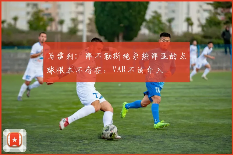 马雷利：那不勒斯绝杀热那亚的点球根本不存在，VAR不该介入
